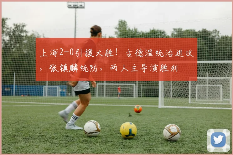 上海2-0引援大胜！古德温统治进攻，张镇麟统防，两人主导演胜利