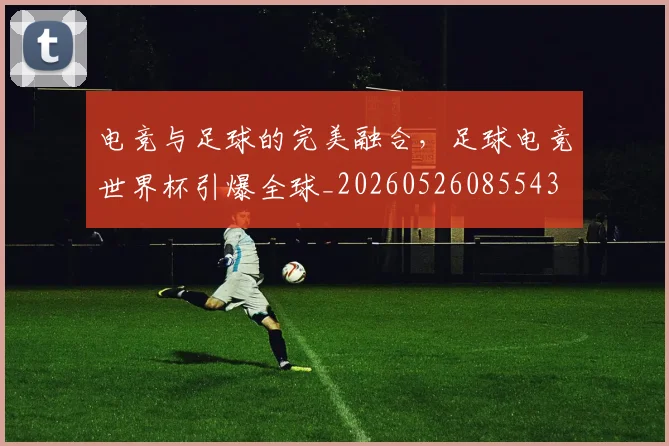 电竞与足球的完美融合，足球电竞世界杯引爆全球_20260526085543