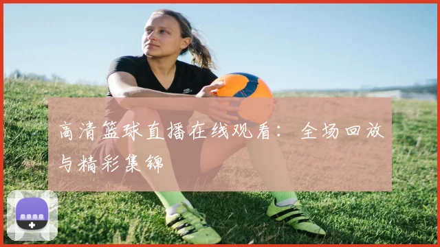 高清篮球直播在线观看：全场回放与精彩集锦