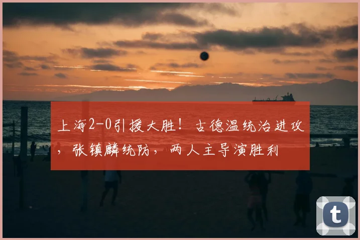 上海2-0引援大胜！古德温统治进攻，张镇麟统防，两人主导演胜利