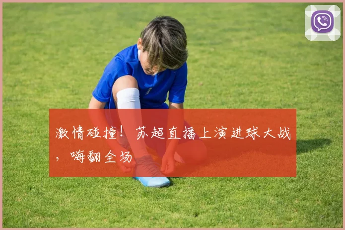 激情碰撞！苏超直播上演进球大战，嗨翻全场