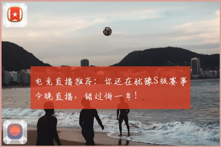 电竞直播推荐：你还在犹豫S级赛事今晚直播，错过悔一年！
