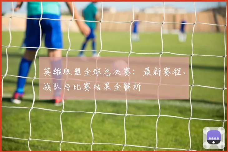 英雄联盟全球总决赛：最新赛程、战队与比赛结果全解析