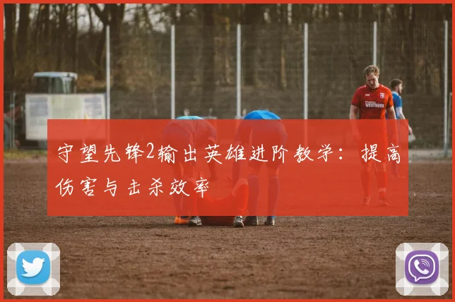 守望先锋2输出英雄进阶教学：提高伤害与击杀效率