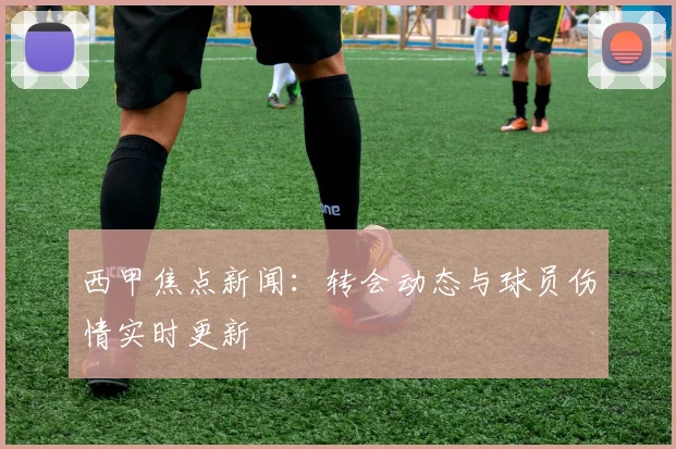 西甲焦点新闻：转会动态与球员伤情实时更新