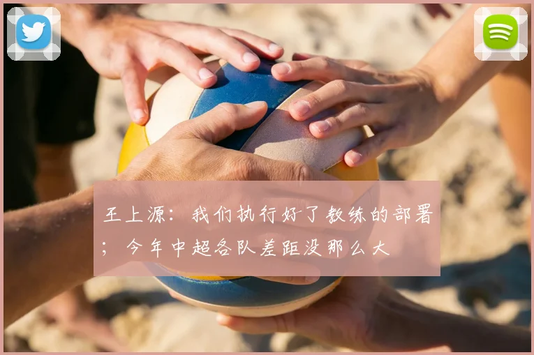 王上源：我们执行好了教练的部署；今年中超各队差距没那么大