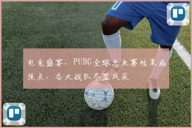 电竞盛宴，PUBG全球总决赛结果成焦点，各大战队尽显风采