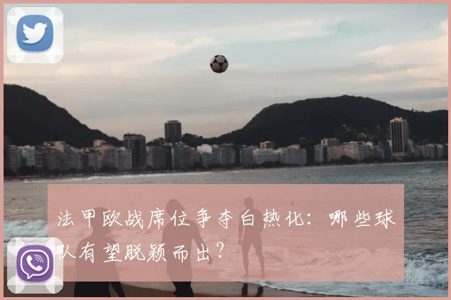 法甲欧战席位争夺白热化：哪些球队有望脱颖而出？