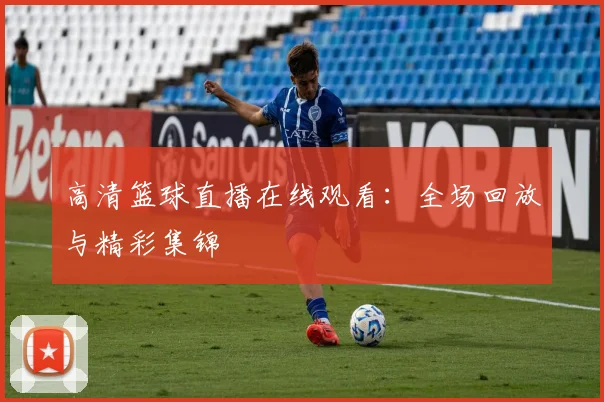 高清篮球直播在线观看：全场回放与精彩集锦