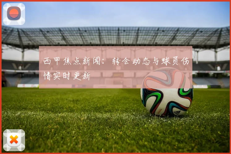 西甲焦点新闻：转会动态与球员伤情实时更新