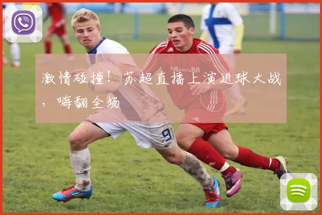激情碰撞！苏超直播上演进球大战，嗨翻全场