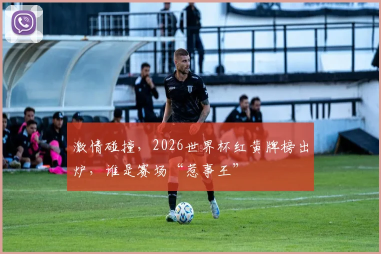 激情碰撞，2026世界杯红黄牌榜出炉，谁是赛场“惹事王”