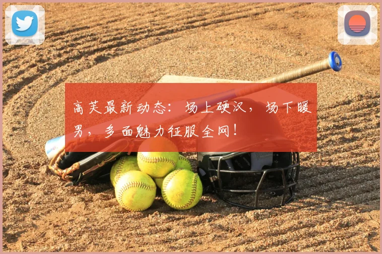 高芙最新动态：场上硬汉，场下暖男，多面魅力征服全网！